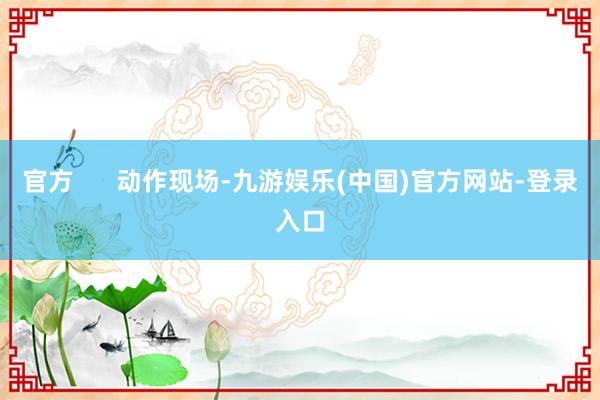 官方      动作现场-九游娱乐(中国)官方网站-登录入口