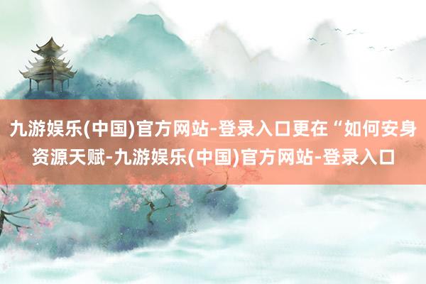 九游娱乐(中国)官方网站-登录入口更在“如何安身资源天赋-九游娱乐(中国)官方网站-登录入口