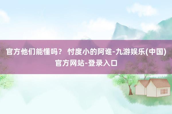 官方他们能懂吗？ 忖度小的阿谁-九游娱乐(中国)官方网站-登录入口