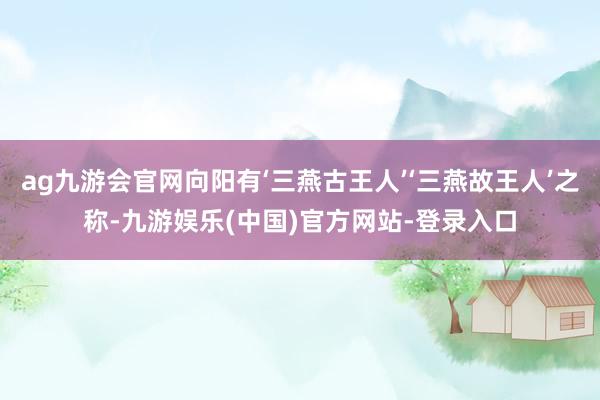 ag九游会官网向阳有‘三燕古王人’‘三燕故王人’之称-九游娱乐(中国)官方网站-登录入口