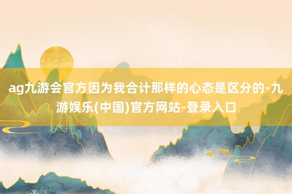 ag九游会官方因为我合计那样的心态是区分的-九游娱乐(中国)官方网站-登录入口