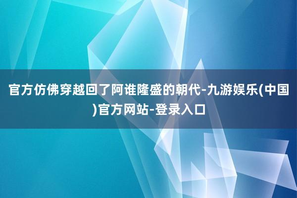 官方仿佛穿越回了阿谁隆盛的朝代-九游娱乐(中国)官方网站-登录入口