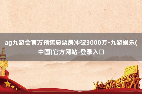 ag九游会官方预售总票房冲破3000万-九游娱乐(中国)官方网站-登录入口