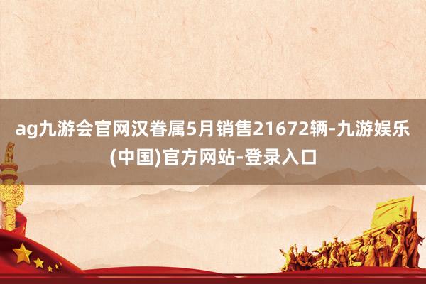 ag九游会官网汉眷属5月销售21672辆-九游娱乐(中国)官方网站-登录入口