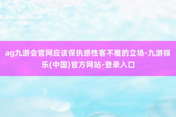 ag九游会官网应该保执感性客不雅的立场-九游娱乐(中国)官方网站-登录入口