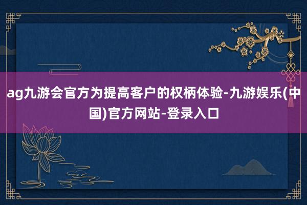 ag九游会官方为提高客户的权柄体验-九游娱乐(中国)官方网站-登录入口