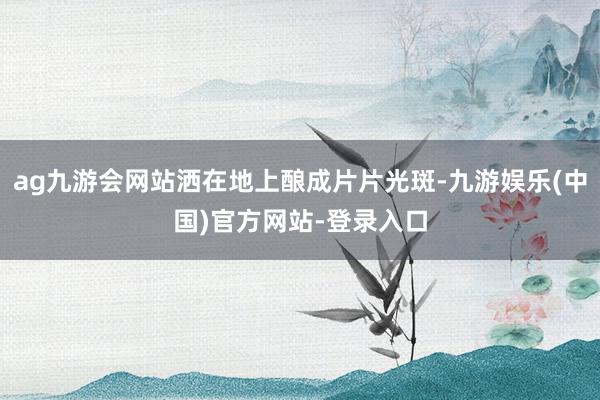 ag九游会网站洒在地上酿成片片光斑-九游娱乐(中国)官方网站-登录入口