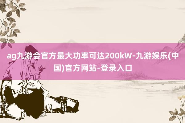 ag九游会官方最大功率可达200kW-九游娱乐(中国)官方网站-登录入口