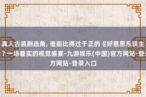 真人古装剧选角, 谁能比得过于正的《好意思东谈主神思》? 一场着实的视觉盛宴-九游娱乐(中国)官方网站-登录入口