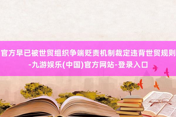官方早已被世贸组织争端贬责机制裁定违背世贸规则-九游娱乐(中国)官方网站-登录入口