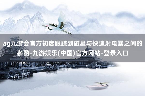 ag九游会官方初度跟踪到磁星与快速射电暴之间的斟酌-九游娱乐(中国)官方网站-登录入口