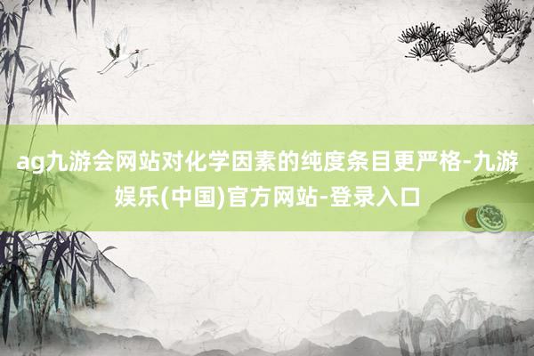 ag九游会网站对化学因素的纯度条目更严格-九游娱乐(中国)官方网站-登录入口