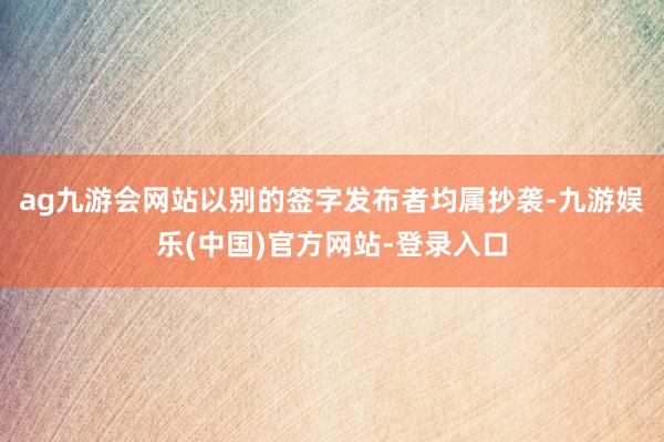 ag九游会网站以别的签字发布者均属抄袭-九游娱乐(中国)官方网站-登录入口