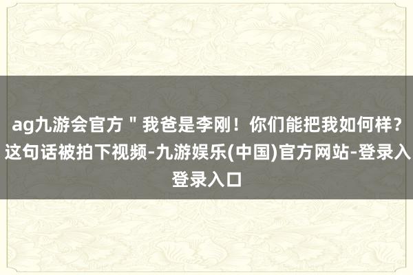 ag九游会官方＂我爸是李刚！你们能把我如何样？＂这句话被拍下视频-九游娱乐(中国)官方网站-登录入口