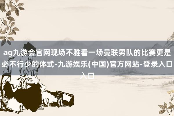 ag九游会官网现场不雅看一场曼联男队的比赛更是必不行少的体式-九游娱乐(中国)官方网站-登录入口