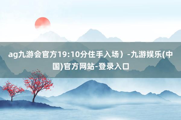 ag九游会官方19:10分住手入场）-九游娱乐(中国)官方网站-登录入口