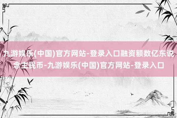 九游娱乐(中国)官方网站-登录入口融资额数亿东说念主民币-九游娱乐(中国)官方网站-登录入口