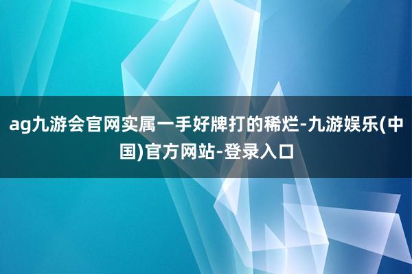 ag九游会官网实属一手好牌打的稀烂-九游娱乐(中国)官方网站-登录入口