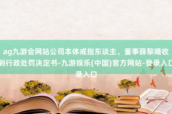 ag九游会网站公司本体戒指东谈主、董事薛黎曦收到行政处罚决定书-九游娱乐(中国)官方网站-登录入口