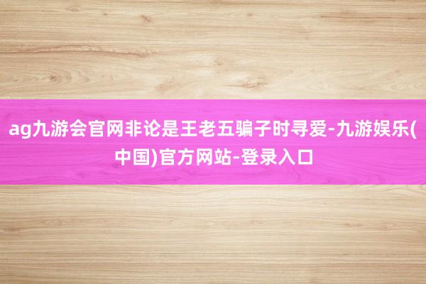 ag九游会官网非论是王老五骗子时寻爱-九游娱乐(中国)官方网站-登录入口