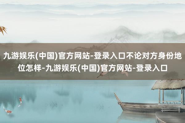 九游娱乐(中国)官方网站-登录入口不论对方身份地位怎样-九游娱乐(中国)官方网站-登录入口