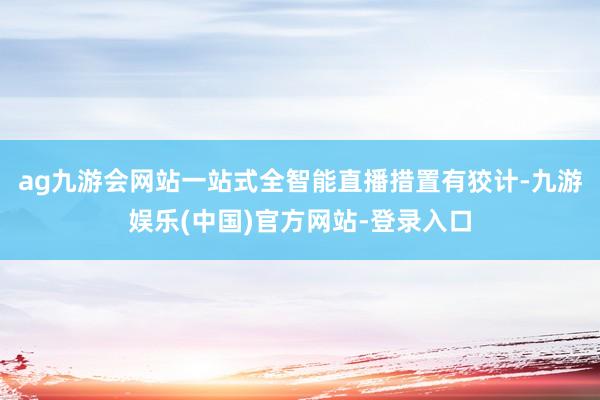 ag九游会网站一站式全智能直播措置有狡计-九游娱乐(中国)官方网站-登录入口