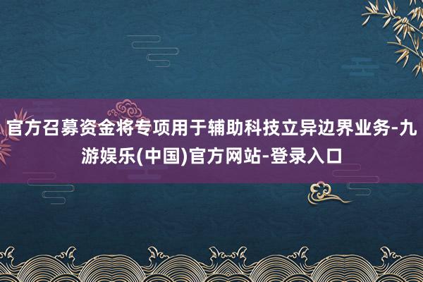 官方召募资金将专项用于辅助科技立异边界业务-九游娱乐(中国)官方网站-登录入口