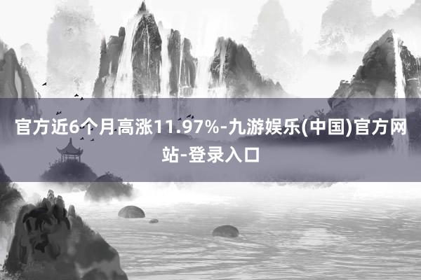 官方近6个月高涨11.97%-九游娱乐(中国)官方网站-登录入口