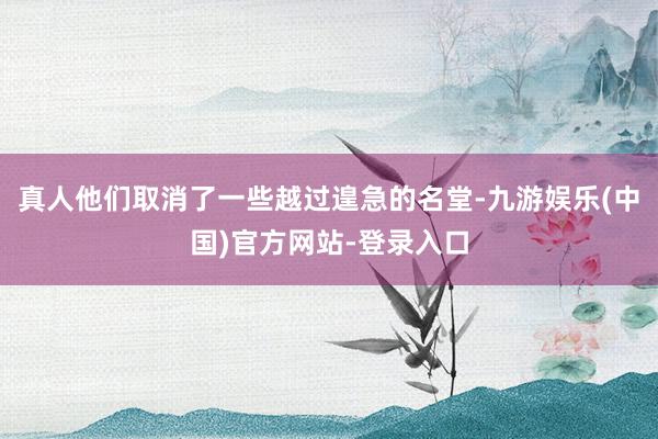 真人他们取消了一些越过遑急的名堂-九游娱乐(中国)官方网站-登录入口