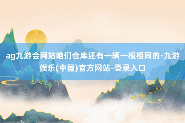 ag九游会网站咱们仓库还有一辆一模相同的-九游娱乐(中国)官方网站-登录入口