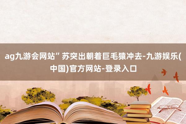 ag九游会网站”苏突出朝着巨毛猿冲去-九游娱乐(中国)官方网站-登录入口