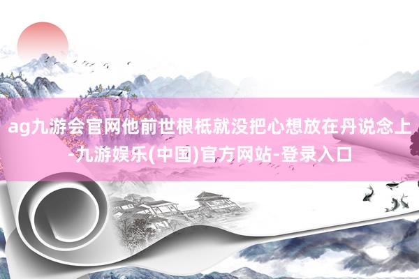 ag九游会官网他前世根柢就没把心想放在丹说念上-九游娱乐(中国)官方网站-登录入口