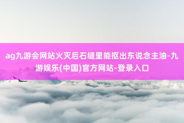 ag九游会网站火灭后石缝里能抠出东说念主油-九游娱乐(中国)官方网站-登录入口