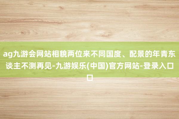 ag九游会网站相貌两位来不同国度、配景的年青东谈主不测再见-九游娱乐(中国)官方网站-登录入口