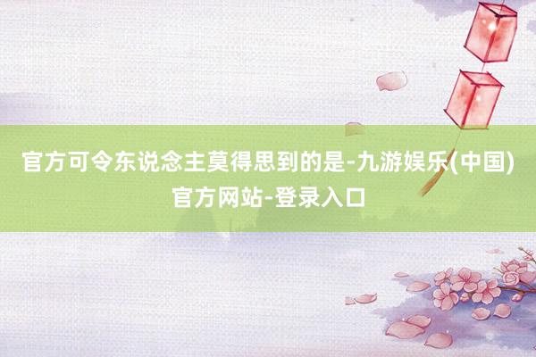 官方可令东说念主莫得思到的是-九游娱乐(中国)官方网站-登录入口
