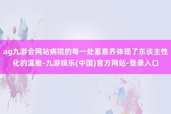 ag九游会网站病院的每一处蓄意齐体现了东谈主性化的温雅-九游娱乐(中国)官方网站-登录入口