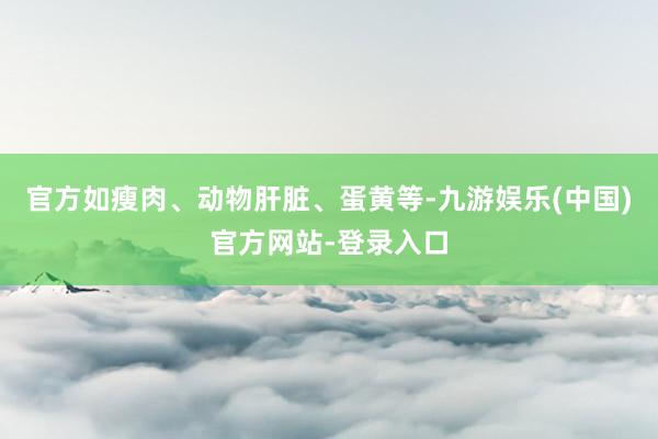官方如瘦肉、动物肝脏、蛋黄等-九游娱乐(中国)官方网站-登录入口