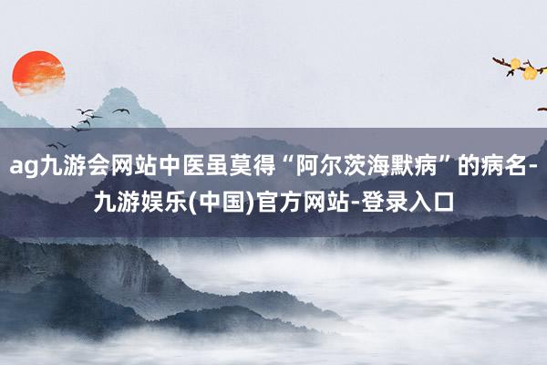 ag九游会网站中医虽莫得“阿尔茨海默病”的病名-九游娱乐(中国)官方网站-登录入口