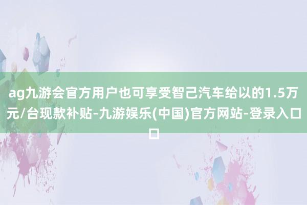 ag九游会官方用户也可享受智己汽车给以的1.5万元/台现款补贴-九游娱乐(中国)官方网站-登录入口