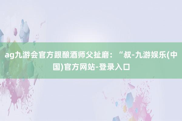 ag九游会官方跟酿酒师父扯磨：“叔-九游娱乐(中国)官方网站-登录入口