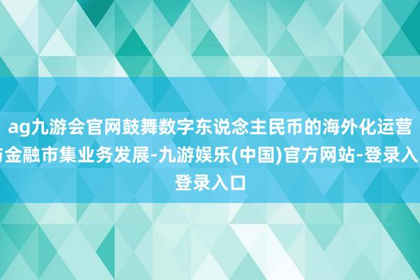 ag九游会官网鼓舞数字东说念主民币的海外化运营与金融市集业务发展-九游娱乐(中国)官方网站-登录入口