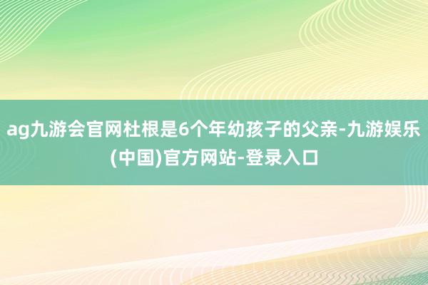 ag九游会官网杜根是6个年幼孩子的父亲-九游娱乐(中国)官方网站-登录入口