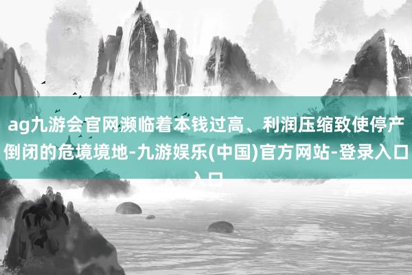 ag九游会官网濒临着本钱过高、利润压缩致使停产倒闭的危境境地-九游娱乐(中国)官方网站-登录入口