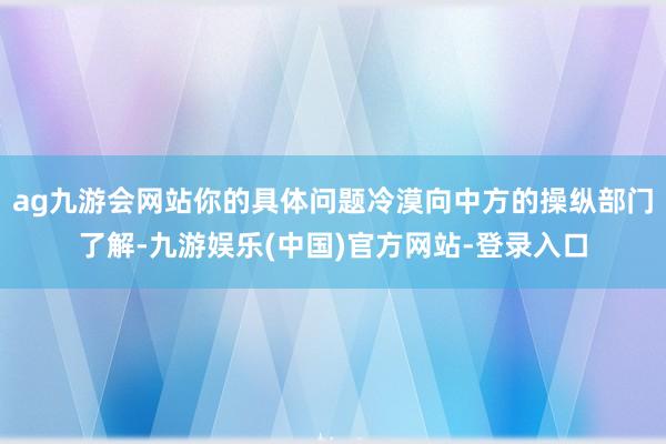 ag九游会网站你的具体问题冷漠向中方的操纵部门了解-九游娱乐(中国)官方网站-登录入口