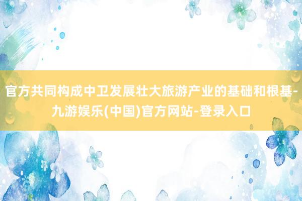 官方共同构成中卫发展壮大旅游产业的基础和根基-九游娱乐(中国)官方网站-登录入口