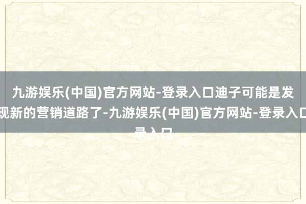 九游娱乐(中国)官方网站-登录入口迪子可能是发现新的营销道路了-九游娱乐(中国)官方网站-登录入口