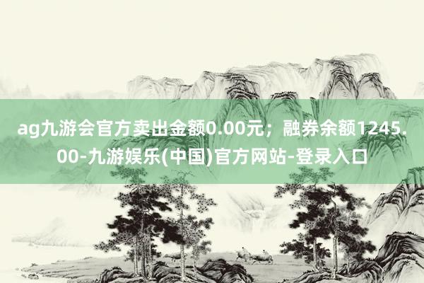 ag九游会官方卖出金额0.00元；融券余额1245.00-九游娱乐(中国)官方网站-登录入口