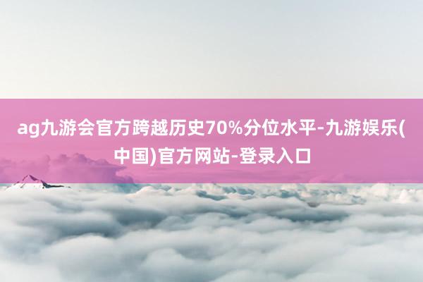ag九游会官方跨越历史70%分位水平-九游娱乐(中国)官方网站-登录入口
