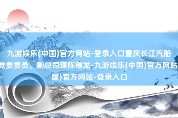 九游娱乐(中国)官方网站-登录入口重庆长江汽船有限公司党委委员、副总司理陈锡龙-九游娱乐(中国)官方网站-登录入口