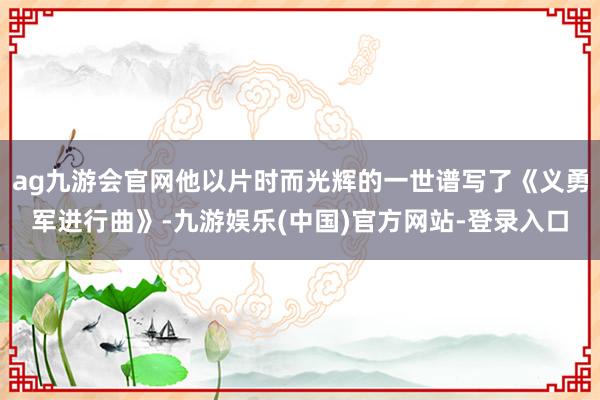 ag九游会官网他以片时而光辉的一世谱写了《义勇军进行曲》-九游娱乐(中国)官方网站-登录入口